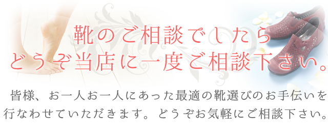靴のご相談でしたらどうぞ当店に一度ご相談下さい。皆様、お一人お一人にあった最適の靴選びのお手伝いを行なわせていただきます。どうぞお気軽にご相談下さい。