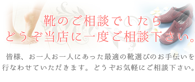 靴のご相談でしたらどうぞ当店に一度ご相談下さい。皆様、お一人お一人にあった最適の靴選びのお手伝いを行なわせていただきます。どうぞお気軽にご相談下さい。